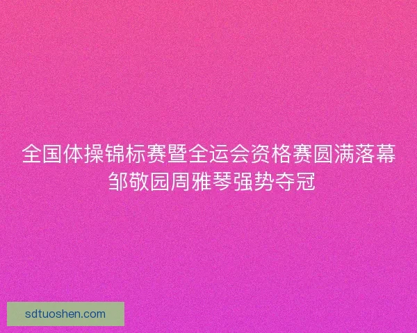 全国体操锦标赛暨全运会资格赛圆满落幕 邹敬园周雅琴强势夺冠