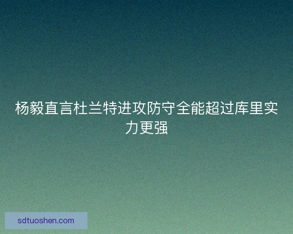 杨毅直言杜兰特进攻防守全能超过库里实力更强