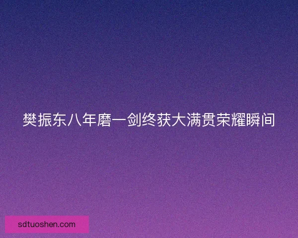 樊振东八年磨一剑终获大满贯荣耀瞬间