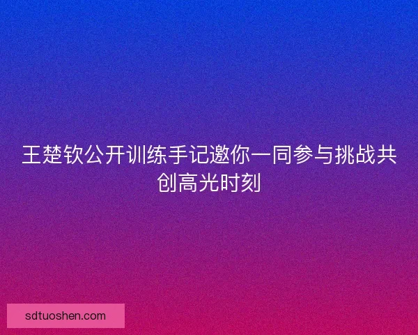 王楚钦公开训练手记邀你一同参与挑战共创高光时刻
