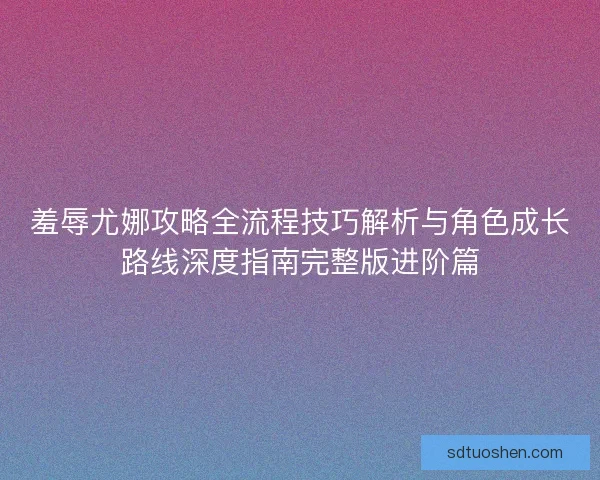 羞辱尤娜攻略全流程技巧解析与角色成长路线深度指南完整版进阶篇