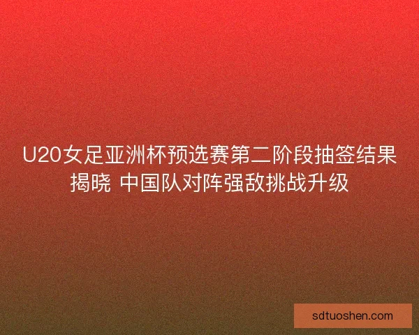 U20女足亚洲杯预选赛第二阶段抽签结果揭晓 中国队对阵强敌挑战升级