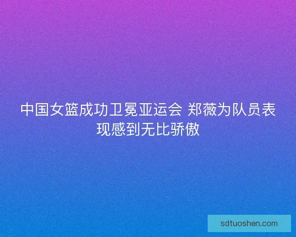 中国女篮成功卫冕亚运会 郑薇为队员表现感到无比骄傲