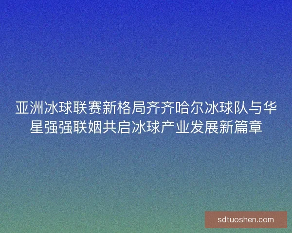 亚洲冰球联赛新格局齐齐哈尔冰球队与华星强强联姻共启冰球产业发展新篇章
