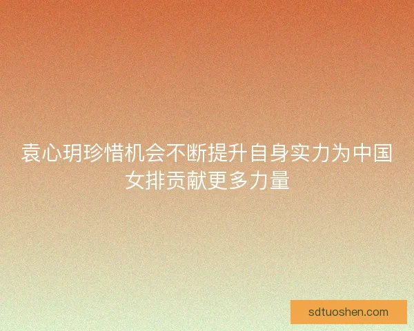 袁心玥珍惜机会不断提升自身实力为中国女排贡献更多力量