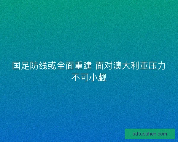 国足防线或全面重建 面对澳大利亚压力不可小觑 国足防线或全面重建 面对澳大利亚压力不可小觑
