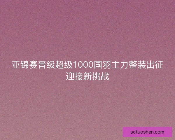 亚锦赛晋级超级1000国羽主力整装出征迎接新挑战