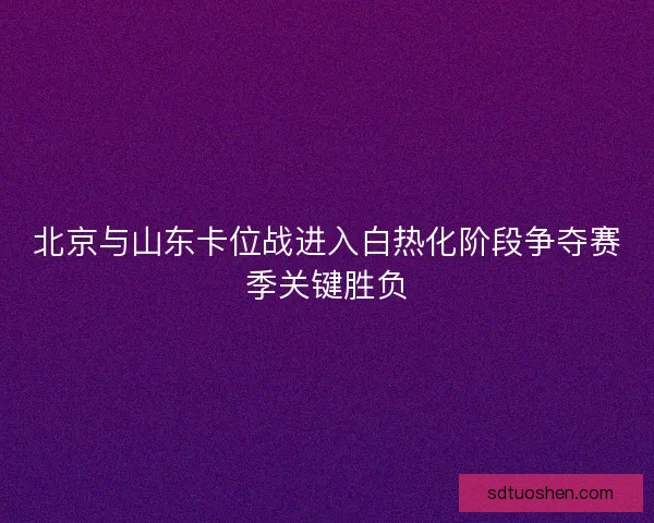 北京与山东卡位战进入白热化阶段争夺赛季关键胜负 北京与山东卡位战进入白热化阶段争夺赛季关键胜负