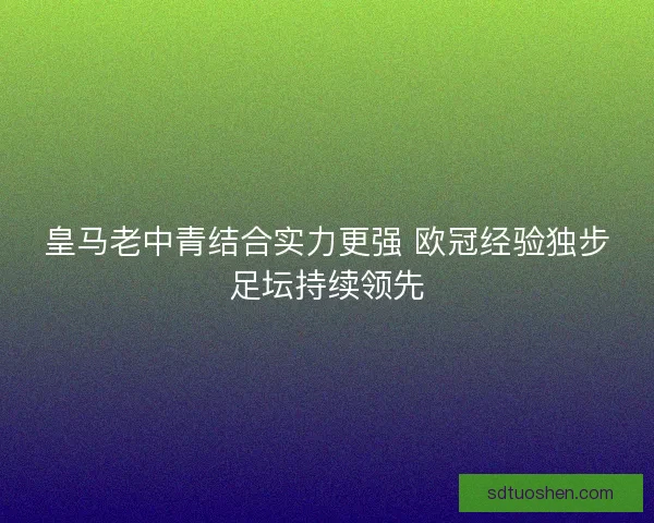 皇马老中青结合实力更强 欧冠经验独步足坛持续领先