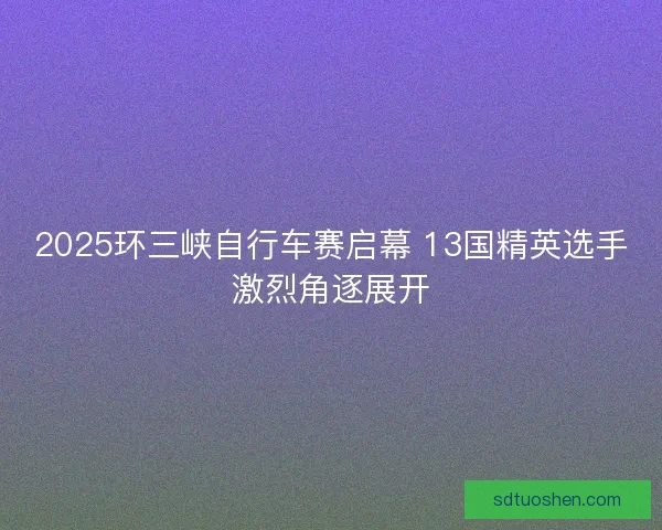 2025环三峡自行车赛启幕 13国精英选手激烈角逐展开 2025环三峡自行车赛启幕 13国精英选手激烈角逐展开