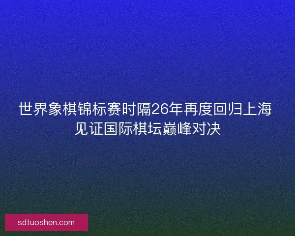 世界象棋锦标赛时隔26年再度回归上海 见证国际棋坛巅峰对决 世界象棋锦标赛时隔26年再度回归上海 见证国际棋坛巅峰对决