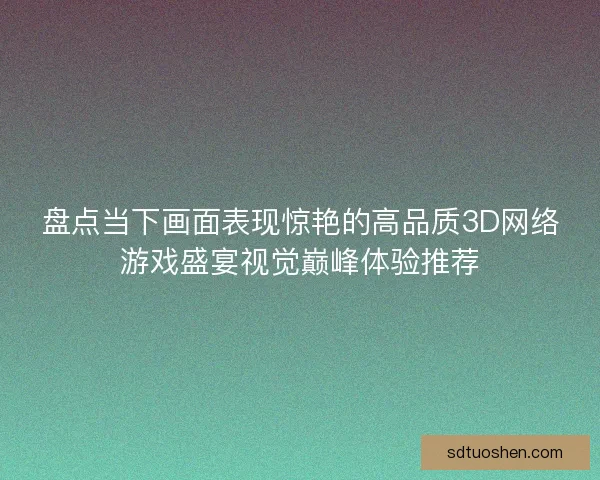 盘点当下画面表现惊艳的高品质3D网络游戏盛宴视觉巅峰体验推荐