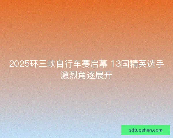 2025环三峡自行车赛启幕 13国精英选手激烈角逐展开