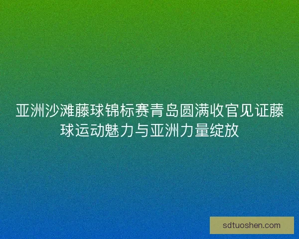 亚洲沙滩藤球锦标赛青岛圆满收官见证藤球运动魅力与亚洲力量绽放 亚洲沙滩藤球锦标赛青岛圆满收官见证藤球运动魅力与亚洲力量绽放
