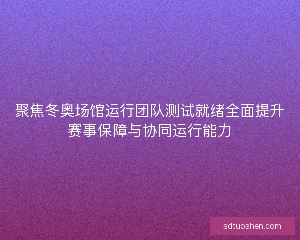 聚焦冬奥场馆运行团队测试就绪全面提升赛事保障与协同运行能力