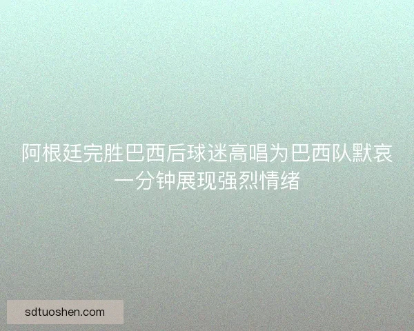 阿根廷完胜巴西后球迷高唱为巴西队默哀一分钟展现强烈情绪 阿根廷完胜巴西后球迷高唱为巴西队默哀一分钟展现强烈情绪