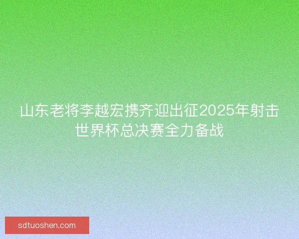 山东老将李越宏携齐迎出征2025年射击世界杯总决赛全力备战 山东老将李越宏携齐迎出征2025年射击世界杯总决赛全力备战